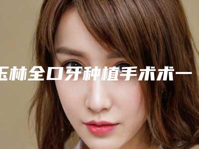 玉林全口牙种植手术术一次可以管多久