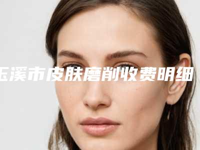 玉溪市皮肤磨削收费明细一览曝光-玉溪市皮肤磨削均价为10964元