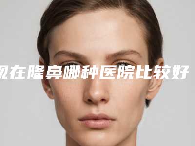 现在隆鼻哪种医院比较好呢（隆鼻医院哪个好）