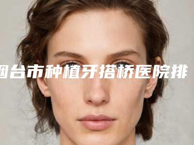烟台市种植牙搭桥医院排名前十入围名单公布(烟台市种植牙搭桥口腔医院专家大咖实力认证)