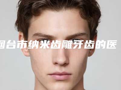 烟台市纳米齿雕牙齿的医院哪家安全(烟台芝罘医院口腔科是当地人信赖的医美机构)