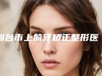 烟台市上前牙矫正整形医院(莱阳伊娜医疗美容整形门诊部超强整形攻略)