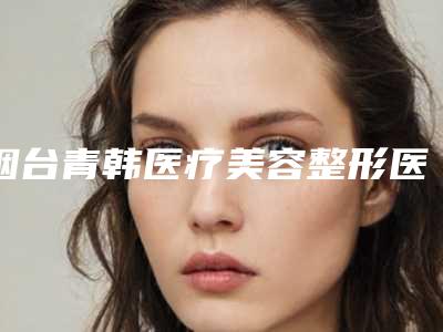 烟台青韩医疗美容整形医院做垫鼻尖费用为什么都不一样