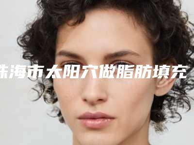 珠海市太阳穴做脂肪填充医院排行榜前十佳快速盘点(珠海市太阳穴做脂肪填充整形医院)