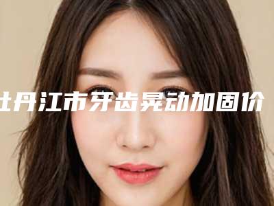 牡丹江市牙齿晃动加固价格(收费标准)_全部-牡丹江市牙齿晃动加固价格