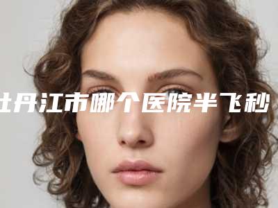 牡丹江市哪个医院半飞秒激光眼睛手术好(牡丹江医学院附属红旗医院整形外科技术实力优异)