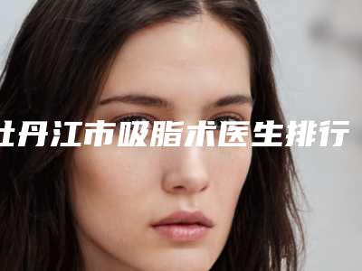牡丹江市吸脂术医生排行top10强重点介绍-林培索医生实力如何