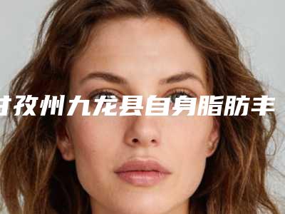 甘孜州九龙县自身脂肪丰胸排行榜实力医院看一看甘孜州九龙县自身脂肪丰胸TOP7排名医院!