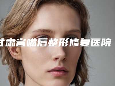 甘肃省嘴唇整形修复医院排行top10经验丰富(甘肃省嘴唇整形修复整形医院)