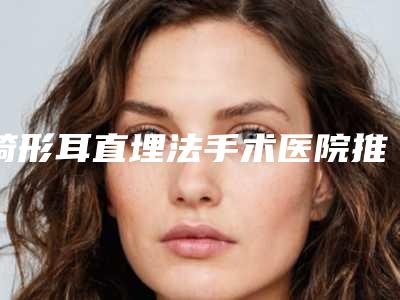 畸形耳直埋法手术医院推荐:畸形耳直埋法医院top30可靠名单发布