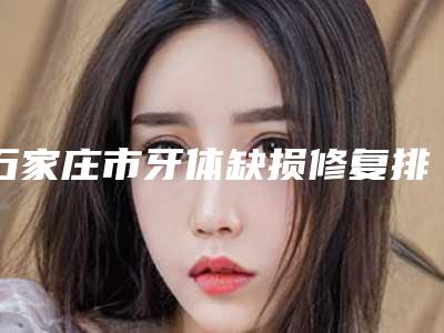 石家庄市牙体缺损修复排行榜口碑点评-石家庄市牙体缺损修复口腔医生