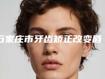 石家庄市牙齿矫正改变唇形排名榜top10强实力对比-石家庄市牙齿矫正改变唇形口腔医生