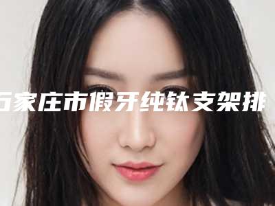 石家庄市假牙纯钛支架排行前六全攻略系列-石家庄市假牙纯钛支架口腔医生
