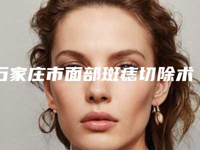 石家庄市面部斑痣切除术医院排名榜前十名私藏分享(石家庄市面部斑痣切除术整形医院)