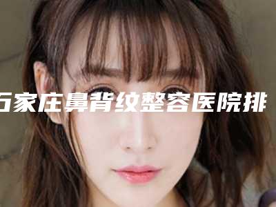石家庄鼻背纹整容医院排名榜前十给你参考,石家庄武警医院-整形美容门诊机构放心挑选,快收藏
