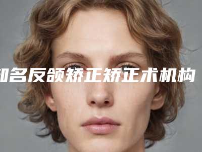 知名反颌矫正矫正术机构推荐:反颌矫正矫正术医院top30都是技术流派