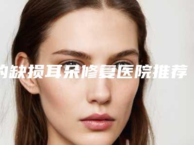 的缺损耳朵修复医院推荐:缺损耳朵修复医院前20强大展示