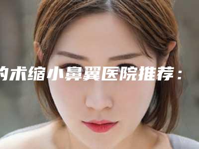 的术缩小鼻翼医院推荐：术缩小鼻翼医院前30强哪个服务比较好