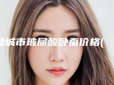 盐城市玻尿酸卧蚕价格(收费标准)优惠上线(玻尿酸卧蚕均价为:6136元)