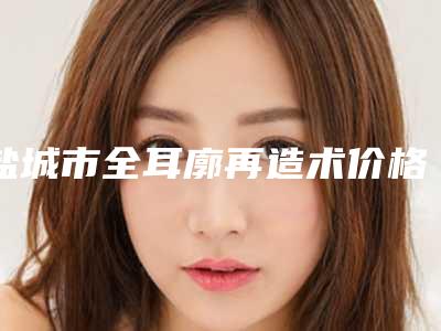 盐城市全耳廓再造术价格表细览-盐城市全耳廓再造术价格行情