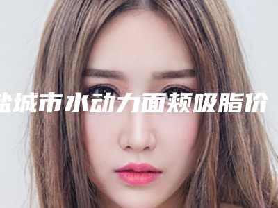 盐城市水动力面颊吸脂价格收费表2025全新火热上线-近8个月均价为12211元