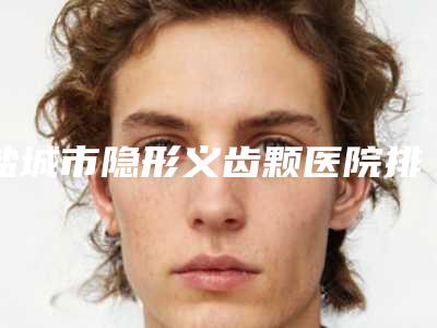 盐城市隐形义齿颗医院排名榜出名靠谱（盐城苏齿博信口腔门诊部稳居前三）