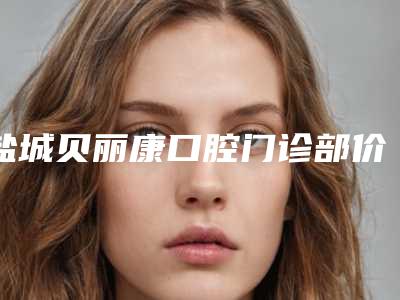盐城贝丽康口腔门诊部价格表2025官方优惠巨献-前牙冠修复面弓手术价位是多少
