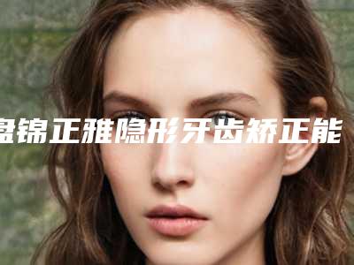 盘锦正雅隐形牙齿矫正能实现哪些效果