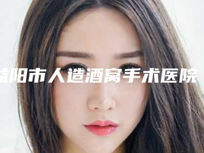 益阳市人造酒窝手术医院排名前十名入围名单公布(益阳市人造酒窝手术整形医院)