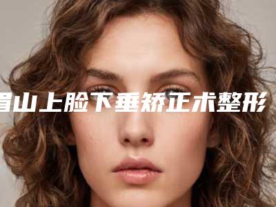 眉山上脸下垂矫正术整形术前检查术后护理需知