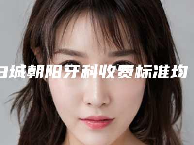 白城朝阳牙科收费标准均价2025一览附半隐形矫正案例