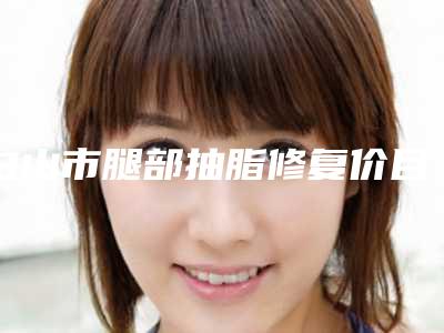 白山市腿部抽脂修复价目表高吗附(腿部抽脂修复均价为:16128元)