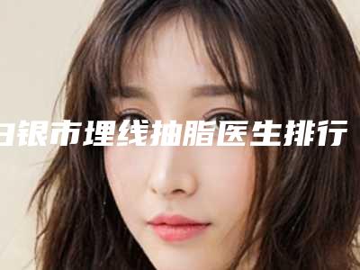 白银市埋线抽脂医生排行榜八强名单公布-关大禹医生等领衔三甲
