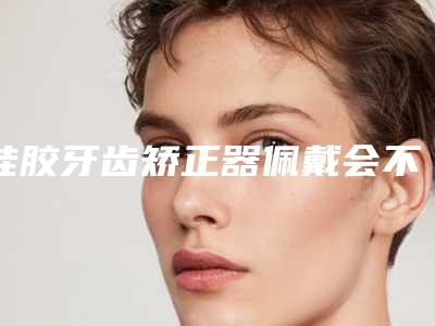 硅胶牙齿矫正器佩戴会不会有副作用