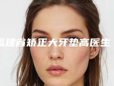 福建省矫正大牙垫高医生上榜名单年度口碑王-福建省吴敏口腔医生