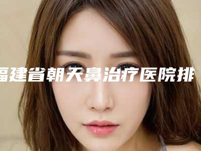 福建省朝天鼻治疗医院排名深受网友安利种草(厦门展全芳坊医疗美容门诊部(公立私立均有))