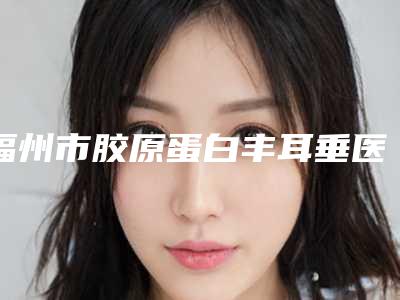福州市胶原蛋白丰耳垂医院排行十强汇总-福州市胶原蛋白丰耳垂整形医院