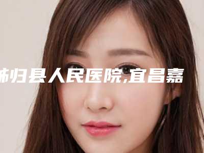 秭归县人民医院,宜昌嘉惠尔医疗美容门诊部哪个好网友真实反馈