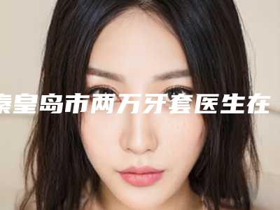 秦皇岛市两万牙套医生在榜清单前十名揭晓名次-秦皇岛市王二伟口腔医生