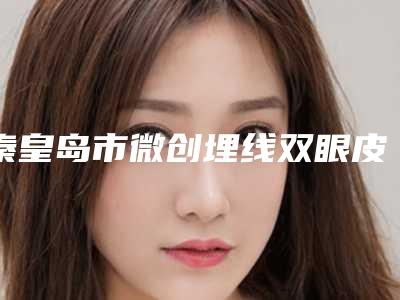 秦皇岛市微创埋线双眼皮价格(费用)清单2025新版全网发布(近6个月均价为:9994元)