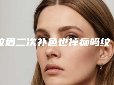 纹眉二次补色也掉痂吗纹眉刚掉痂能不能补色