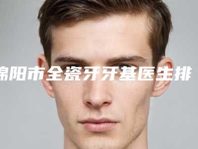 绵阳市全瓷牙牙基医生排行全网红都推荐-绵阳市杨景军口腔医生