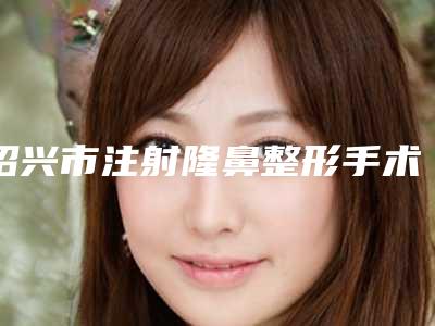 绍兴市注射隆鼻整形手术比较好医院(嵊州人民医院整形科实力领衔榜首)