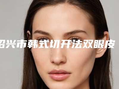 绍兴市韩式切开法双眼皮手术医生排行榜前十位综合横评-唐波波医生实力妥妥的