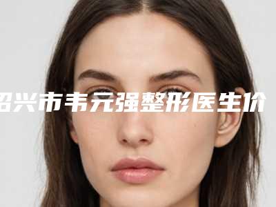 绍兴市韦元强整形医生价格(价目)表全新版本一览