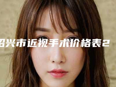 绍兴市近视手术价格表2025一览(近视手术安全吗,费用怎样)