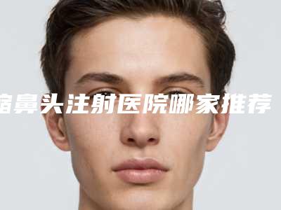 缩鼻头注射医院哪家推荐:缩鼻头注射医院前30医美一览