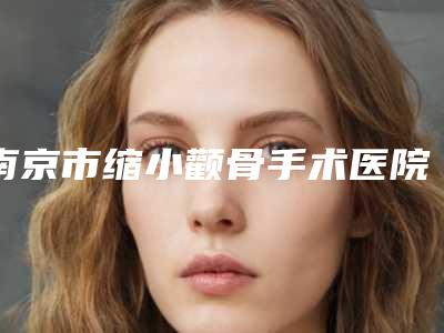南京市缩小颧骨手术医院在榜清单强榜前十位擅长点评(南京展超医疗美容权威大咖尽在其中)