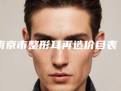 南京市整形耳再造价目表完整火热出炉-南京市整形耳再造多少钱可以做