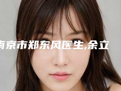 南京市郑东风医生,余立冬医生自体脂肪脸部填充术看哪个医生技术好